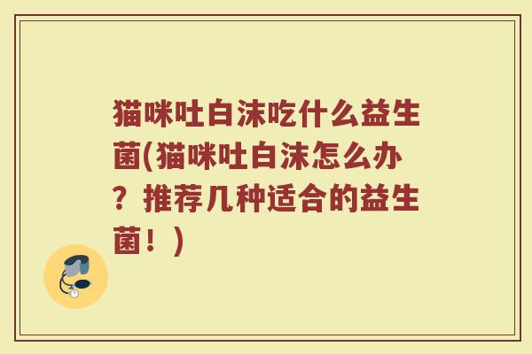 猫咪吐白沫吃什么益生菌(猫咪吐白沫怎么办？推荐几种适合的益生菌！)