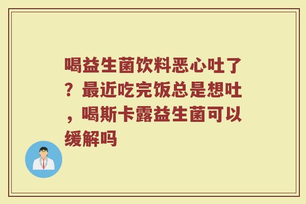 喝益生菌饮料恶心吐了？最近吃完饭总是想吐，喝斯卡露益生菌可以缓解吗