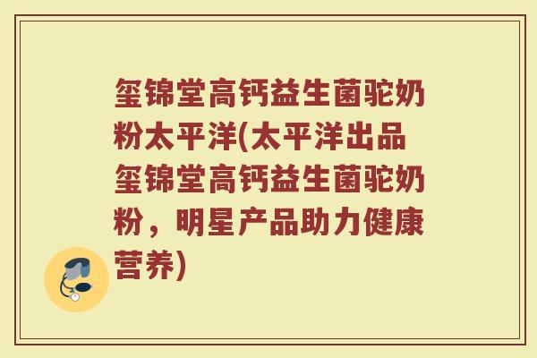 玺锦堂高钙益生菌驼奶粉太平洋(太平洋出品玺锦堂高钙益生菌驼奶粉,明星产品助力健康营养) 玺锦堂高钙益生菌驼奶粉太平洋(太平洋出品玺锦堂高钙益生菌驼奶粉,明星产品助力健康营养)