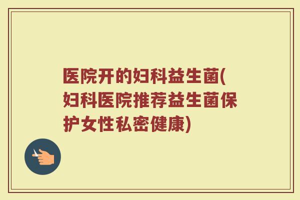 医院开的妇科益生菌(妇科医院推荐益生菌保护女性私密健康)