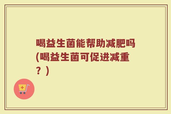 喝益生菌能帮助吗(喝益生菌可促进减重?) 喝益生菌能帮助吗(喝益生菌可促进减重?)