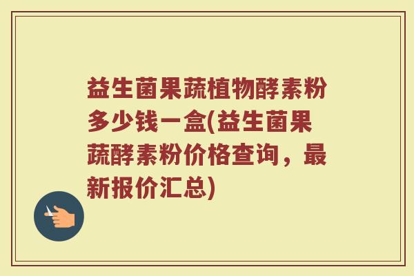 益生菌果蔬植物酵素粉多少钱一盒(益生菌果蔬酵素粉价格查询，最新报价汇总)