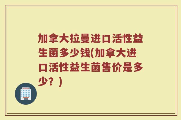 加拿大拉曼进口活性益生菌多少钱(加拿大进口活性益生菌售价是多少？)