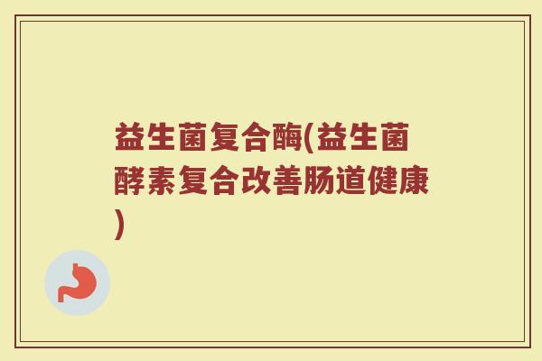 益生菌复合酶(益生菌酵素复合改善肠道健康)