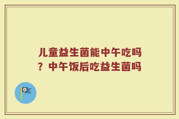 儿童益生菌能中午吃吗？中午饭后吃益生菌吗