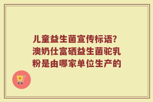 儿童益生菌宣传标语？澳奶仕富硒益生菌驼乳粉是由哪家单位生产的