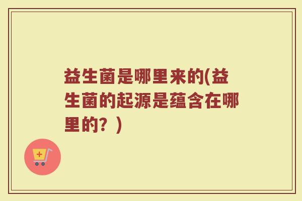 益生菌是哪里来的(益生菌的起源是蕴含在哪里的?) 益生菌是哪里来的(益生菌的起源是蕴含在哪里的?)