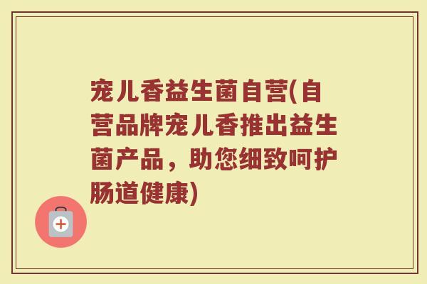 宠儿香益生菌自营(自营品牌宠儿香推出益生菌产品,助您细致呵护肠道健康) 宠儿香益生菌自营(自营品牌宠儿香推出益生菌产品,助您细致呵护肠道健康)