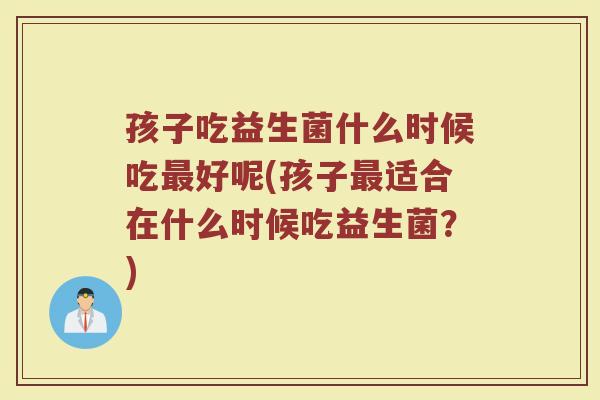 孩子吃益生菌什么时候吃最好呢(孩子最适合在什么时候吃益生菌？)