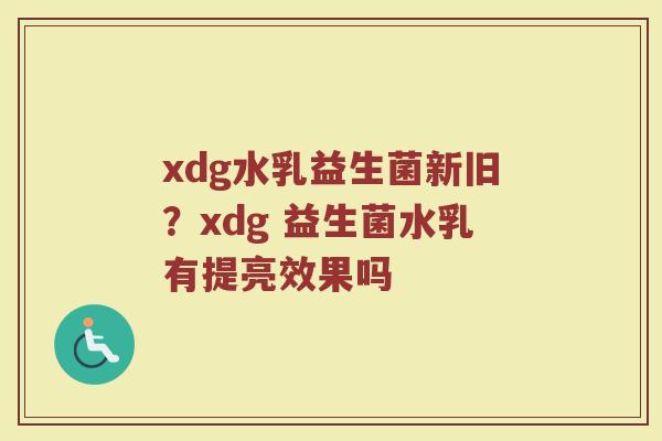 xdg水乳益生菌新旧？xdg 益生菌水乳有提亮效果吗