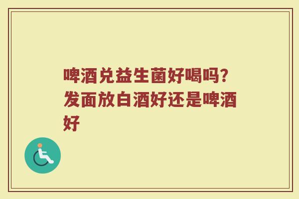 啤酒兑益生菌好喝吗？发面放白酒好还是啤酒好