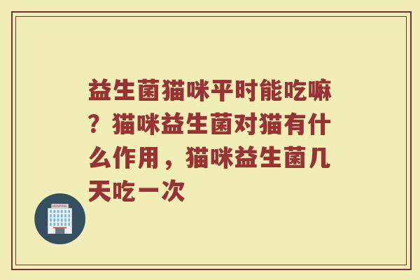 益生菌猫咪平时能吃嘛?猫咪益生菌对猫有什么作用,猫咪益生菌几天吃一次 益生菌猫咪平时能吃嘛?猫咪益生菌对猫有什么作用,猫咪益生菌几天吃一次