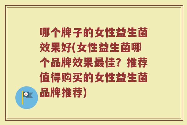哪个牌子的女性益生菌效果好(女性益生菌哪个品牌效果最佳？推荐值得购买的女性益生菌品牌推荐)