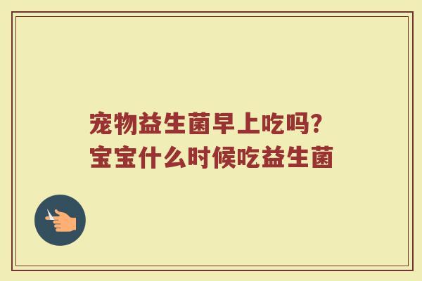 宠物益生菌早上吃吗?宝宝什么时候吃益生菌 宠物益生菌早上吃吗?宝宝什么时候吃益生菌
