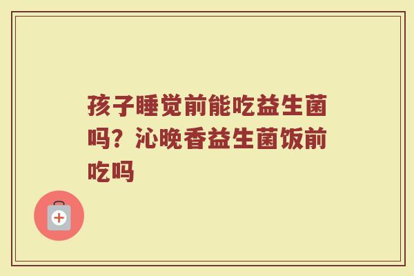 孩子睡觉前能吃益生菌吗？沁晚香益生菌饭前吃吗