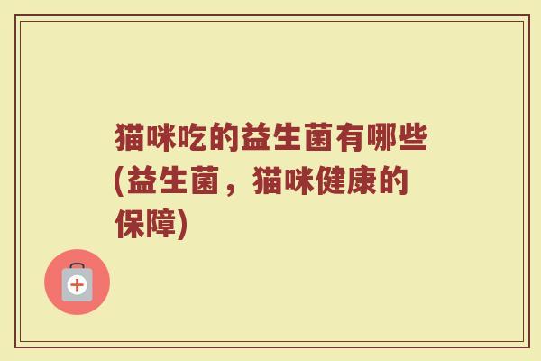 猫咪吃的益生菌有哪些(益生菌,猫咪健康的保障) 猫咪吃的益生菌有哪些(益生菌,猫咪健康的保障)