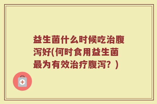 益生菌什么时候吃治腹泻好(何时食用益生菌最为有效治疗腹泻？)