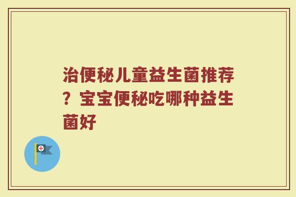 治便秘儿童益生菌推荐？宝宝便秘吃哪种益生菌好