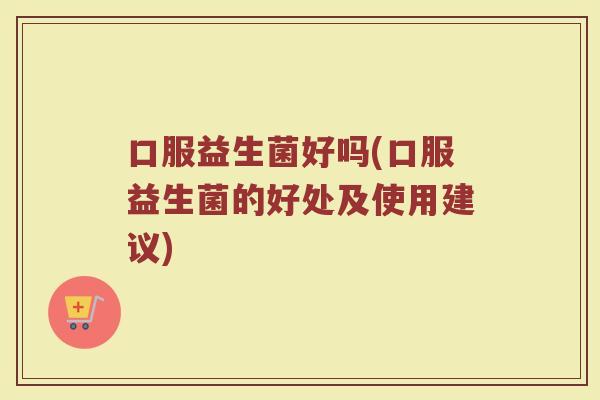 口服益生菌好吗(口服益生菌的好处及使用建议)