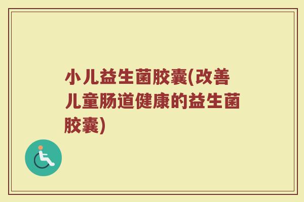 小儿益生菌胶囊(改善儿童肠道健康的益生菌胶囊)