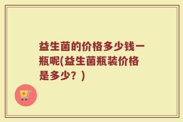 益生菌的价格多少钱一瓶呢(益生菌瓶装价格是多少？)
