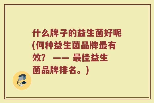 什么牌子的益生菌好呢(何种益生菌品牌有效? —— 佳益生菌品牌排名。) 什么牌子的益生菌好呢(何种益生菌品牌有效? —— 佳益生菌品牌排名。)