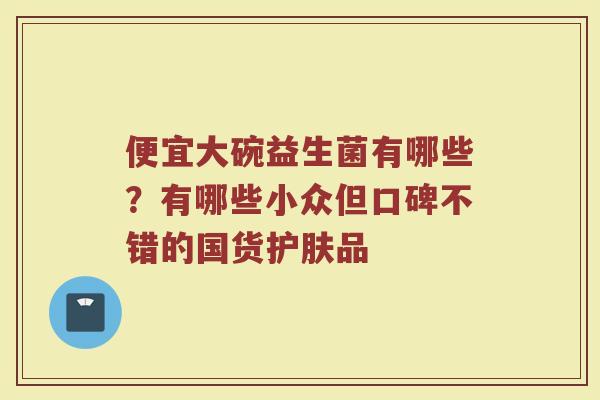 便宜大碗益生菌有哪些?有哪些小众但口碑不错的国货护肤品 便宜大碗益生菌有哪些?有哪些小众但口碑不错的国货护肤品
