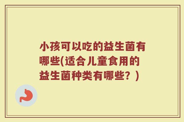 小孩可以吃的益生菌有哪些(适合儿童食用的益生菌种类有哪些?) 小孩可以吃的益生菌有哪些(适合儿童食用的益生菌种类有哪些?)