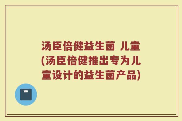 汤臣倍健益生菌 儿童(汤臣倍健推出专为儿童设计的益生菌产品)