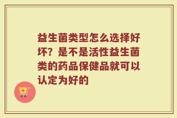益生菌类型怎么选择好坏？是不是活性益生菌类的药品保健品就可以认定为好的