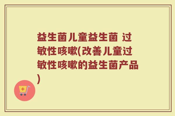 益生菌儿童益生菌 过敏性咳嗽(改善儿童过敏性咳嗽的益生菌产品)
