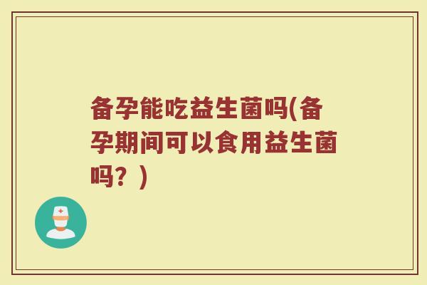 备孕能吃益生菌吗(备孕期间可以食用益生菌吗？)