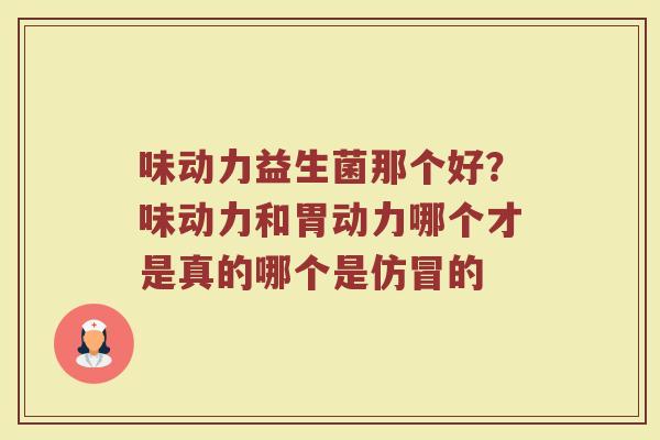 味动力益生菌那个好？味动力和胃动力哪个才是真的哪个是仿冒的