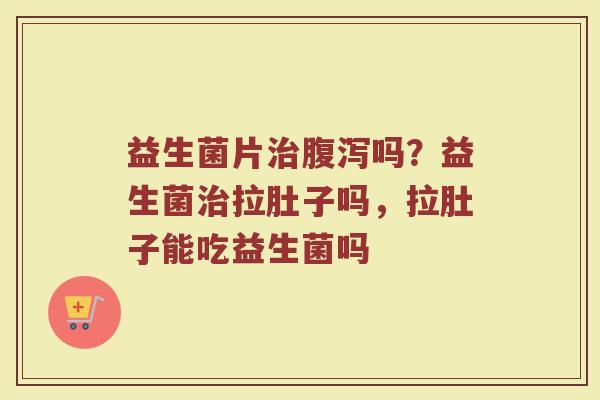 益生菌片治腹泻吗？益生菌治拉肚子吗，拉肚子能吃益生菌吗