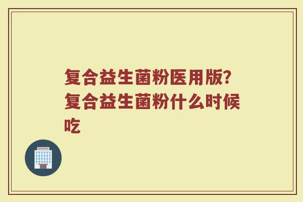复合益生菌粉医用版？复合益生菌粉什么时候吃