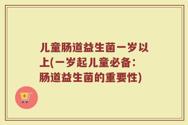儿童肠道益生菌一岁以上(一岁起儿童必备：肠道益生菌的重要性)