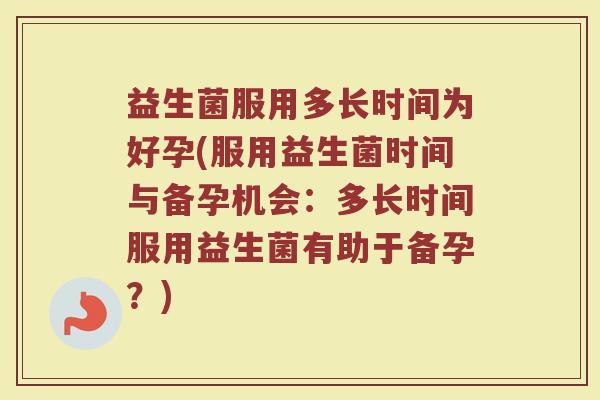 益生菌服用多长时间为好孕(服用益生菌时间与备孕机会：多长时间服用益生菌有助于备孕？)