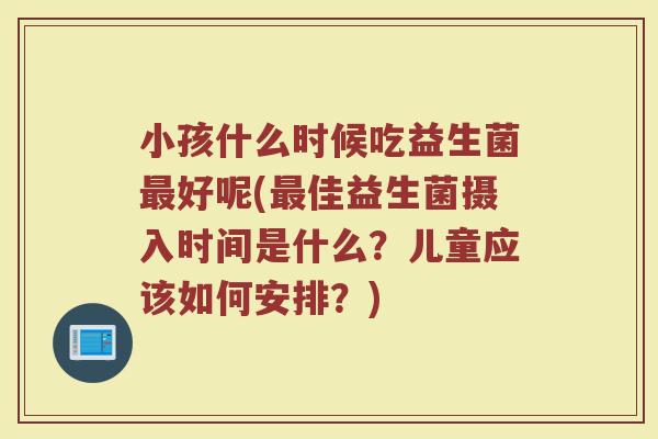 小孩什么时候吃益生菌好呢(佳益生菌摄入时间是什么?儿童应该如何安排?) 小孩什么时候吃益生菌好呢(佳益生菌摄入时间是什么?儿童应该如何安排?)