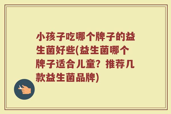 小孩子吃哪个牌子的益生菌好些(益生菌哪个牌子适合儿童?推荐几款益生菌品牌) 小孩子吃哪个牌子的益生菌好些(益生菌哪个牌子适合儿童?推荐几款益生菌品牌)