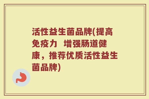活性益生菌品牌(提高免疫力  增强肠道健康，推荐优质活性益生菌品牌)