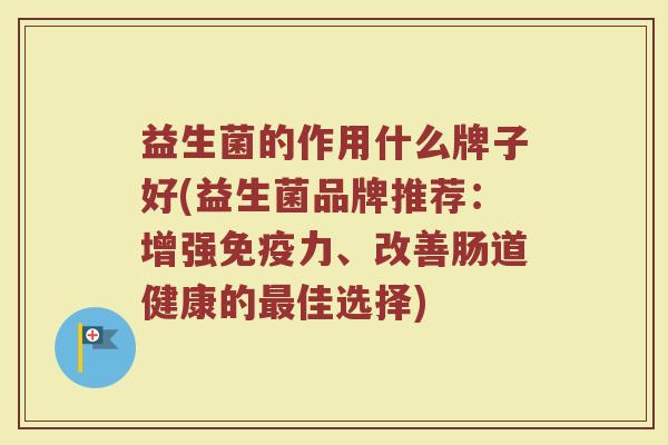 益生菌的作用什么牌子好(益生菌品牌推荐：增强免疫力、改善肠道健康的最佳选择)