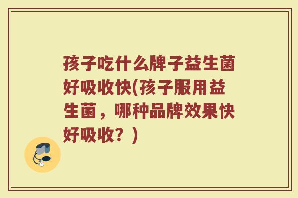 孩子吃什么牌子益生菌好吸收快(孩子服用益生菌，哪种品牌效果快好吸收？)