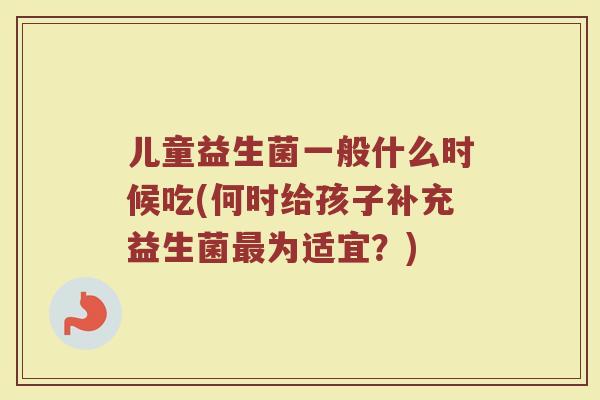 儿童益生菌一般什么时候吃(何时给孩子补充益生菌为适宜?) 儿童益生菌一般什么时候吃(何时给孩子补充益生菌为适宜?)