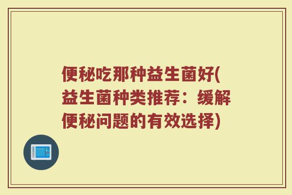 便秘吃那种益生菌好(益生菌种类推荐：缓解便秘问题的有效选择)