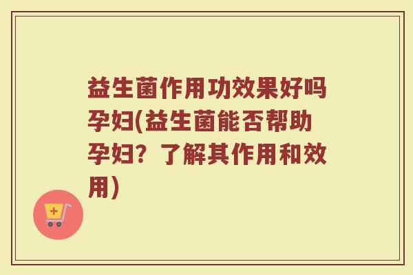益生菌作用功效果好吗孕妇(益生菌能否帮助孕妇？了解其作用和效用)