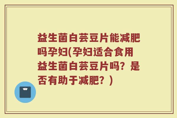 益生菌白芸豆片能减肥吗孕妇(孕妇适合食用益生菌白芸豆片吗？是否有助于减肥？)