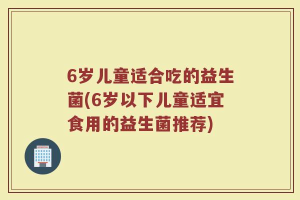 6岁儿童适合吃的益生菌(6岁以下儿童适宜食用的益生菌推荐) 6岁儿童适合吃的益生菌(6岁以下儿童适宜食用的益生菌推荐)