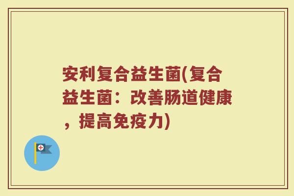 安利复合益生菌(复合益生菌:改善肠道健康,提高力) 安利复合益生菌(复合益生菌:改善肠道健康,提高力)
