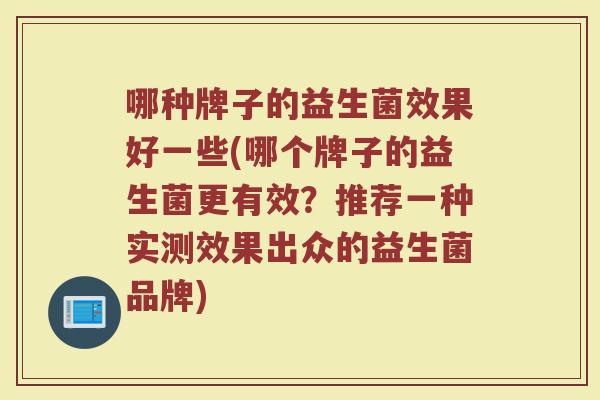 哪种牌子的益生菌效果好一些(哪个牌子的益生菌更有效?推荐一种实测效果出众的益生菌品牌) 哪种牌子的益生菌效果好一些(哪个牌子的益生菌更有效?推荐一种实测效果出众的益生菌品牌)