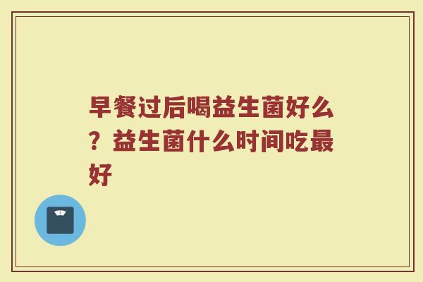 早餐过后喝益生菌好么?益生菌什么时间吃好 早餐过后喝益生菌好么?益生菌什么时间吃好